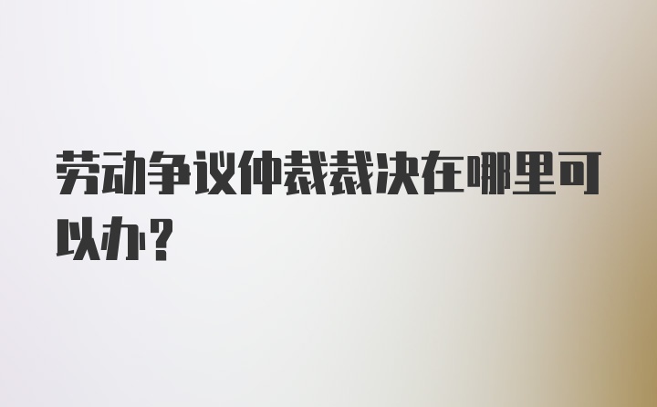 劳动争议仲裁裁决在哪里可以办？