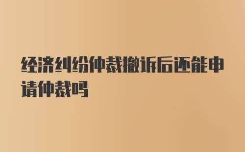 经济纠纷仲裁撤诉后还能申请仲裁吗