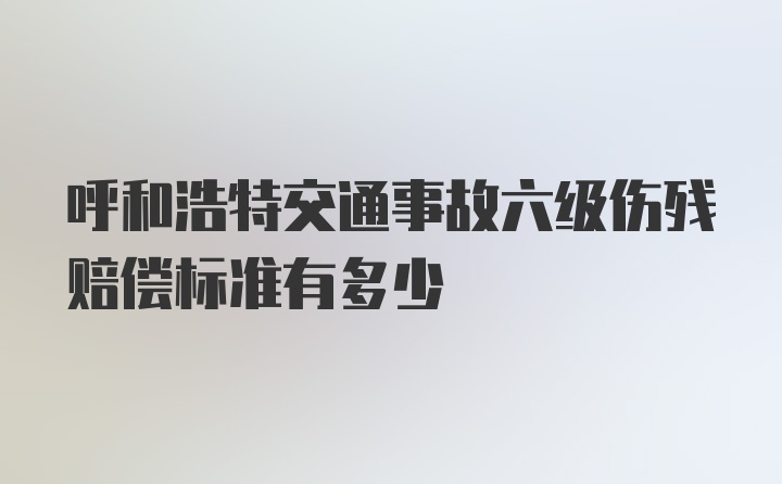 呼和浩特交通事故六级伤残赔偿标准有多少