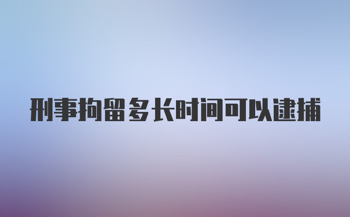 刑事拘留多长时间可以逮捕