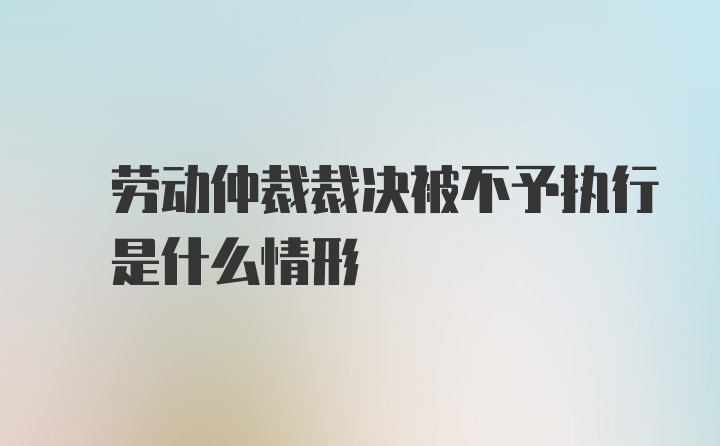  劳动仲裁裁决被不予执行 是什么情形