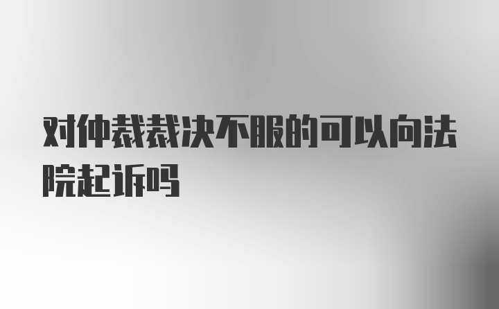 对仲裁裁决不服的可以向法院起诉吗