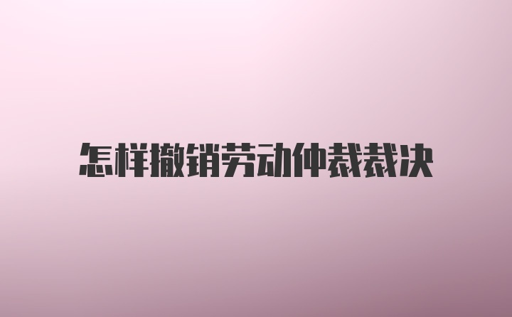 怎样撤销劳动仲裁裁决