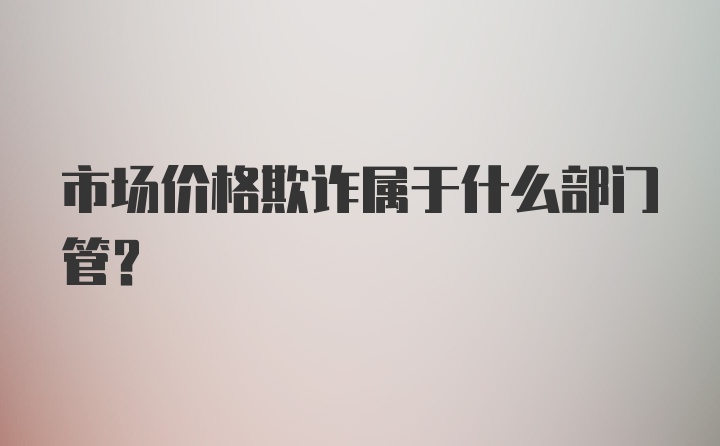 市场价格欺诈属于什么部门管?