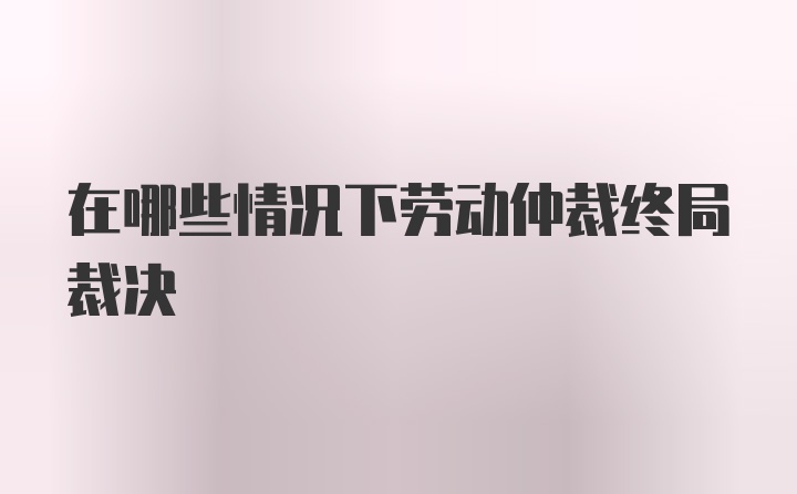 在哪些情况下劳动仲裁终局裁决