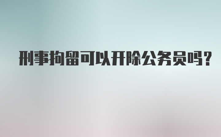 刑事拘留可以开除公务员吗？