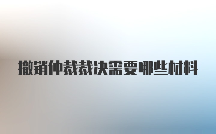 撤销仲裁裁决需要哪些材料