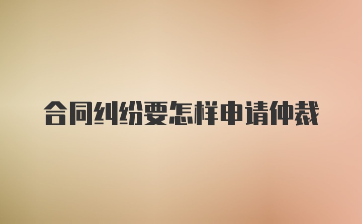 合同纠纷要怎样申请仲裁