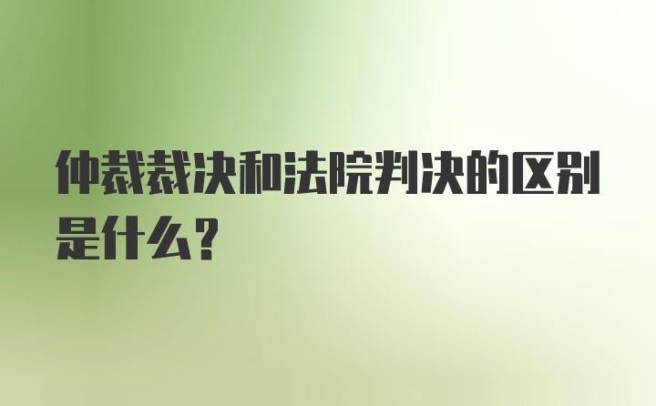 仲裁裁决和法院判决的区别是什么？