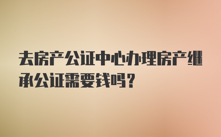 去房产公证中心办理房产继承公证需要钱吗？