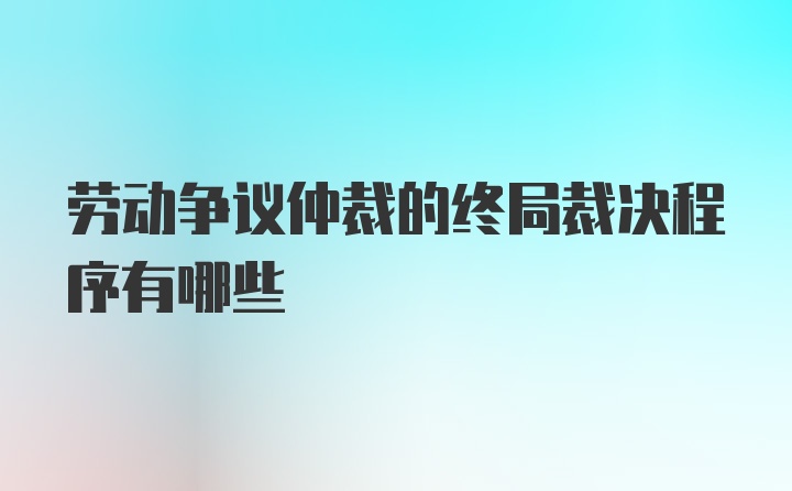 劳动争议仲裁的终局裁决程序有哪些