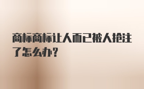 商标商标让人而已被人抢注了怎么办？