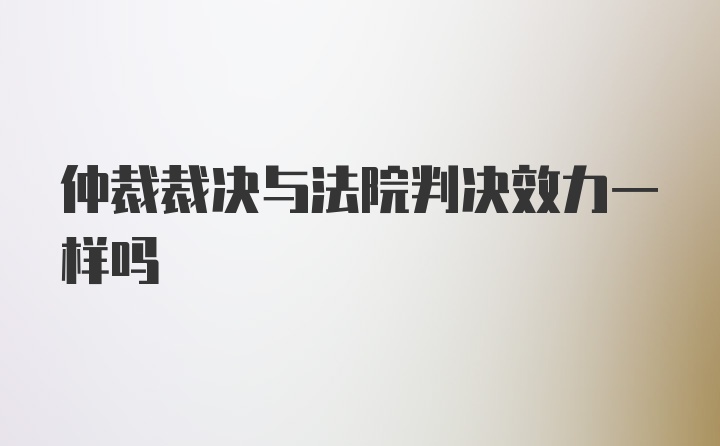 仲裁裁决与法院判决效力一样吗