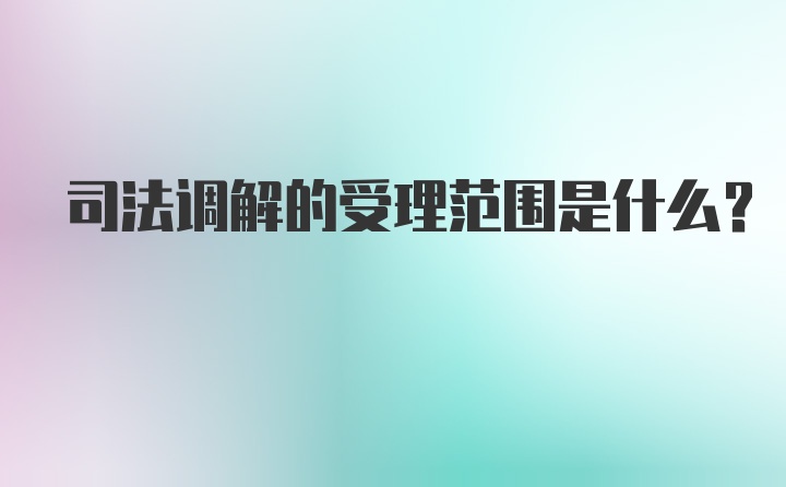 司法调解的受理范围是什么?