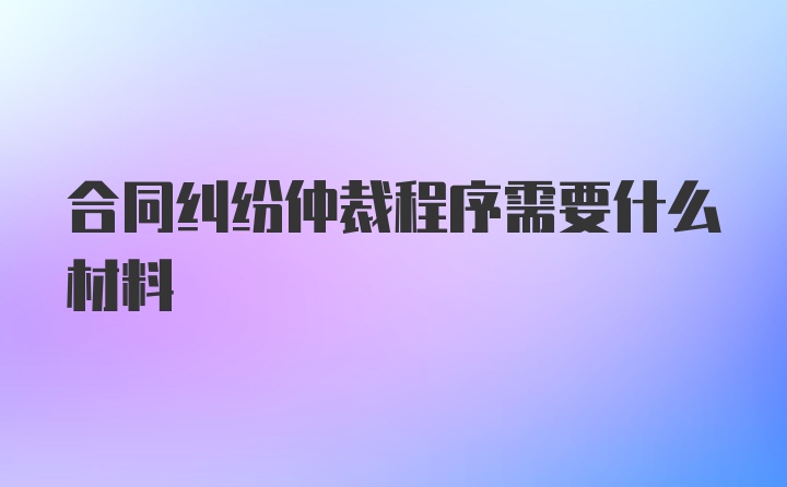 合同纠纷仲裁程序需要什么材料