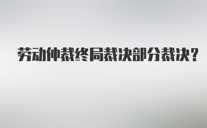 劳动仲裁终局裁决部分裁决？