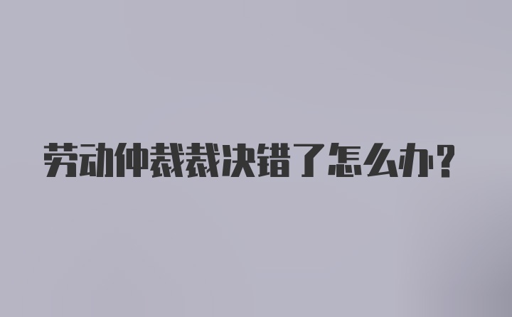 劳动仲裁裁决错了怎么办？