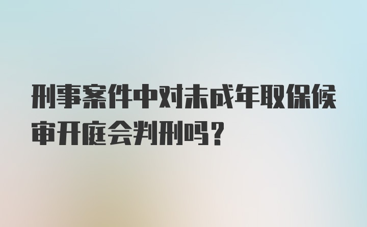 刑事案件中对未成年取保候审开庭会判刑吗？