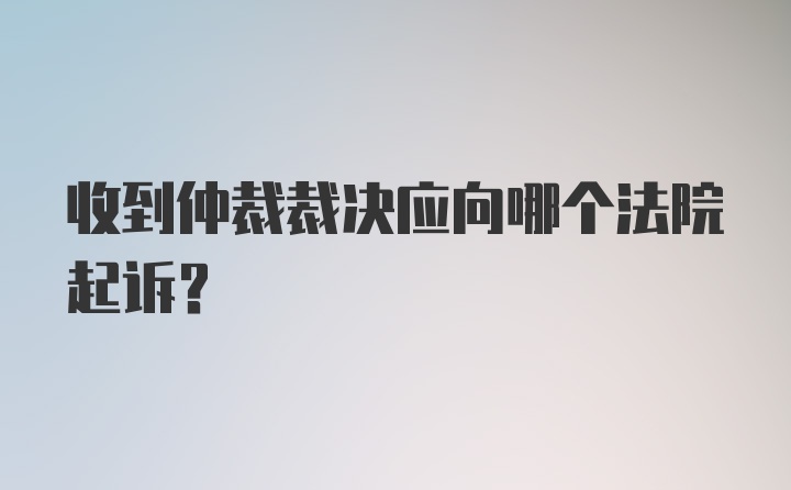 收到仲裁裁决应向哪个法院起诉?