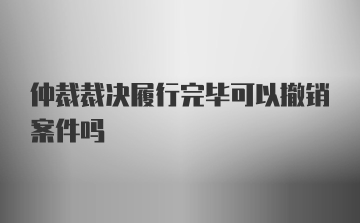 仲裁裁决履行完毕可以撤销案件吗