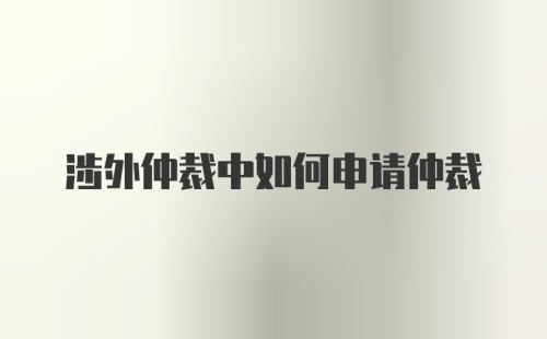 涉外仲裁中如何申请仲裁