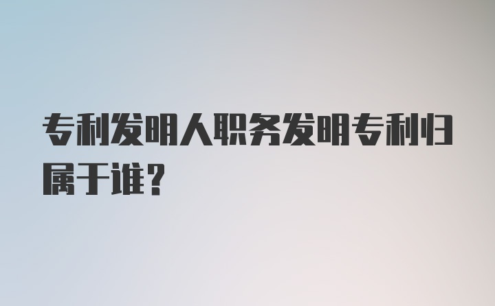 专利发明人职务发明专利归属于谁？