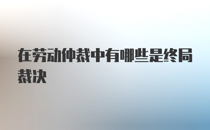 在劳动仲裁中有哪些是终局裁决