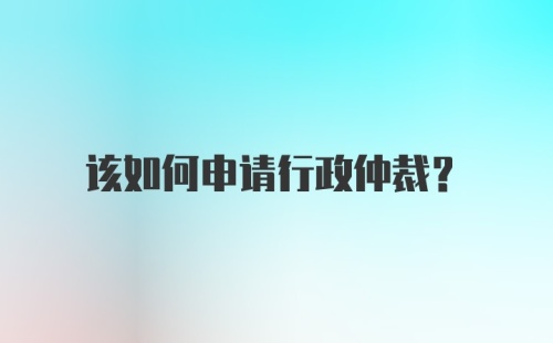 该如何申请行政仲裁?