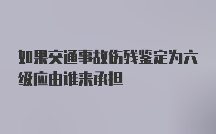 如果交通事故伤残鉴定为六级应由谁来承担