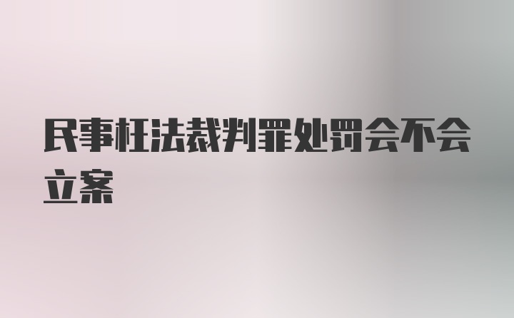 民事枉法裁判罪处罚会不会立案