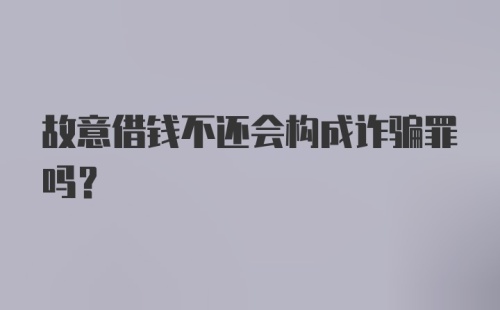 故意借钱不还会构成诈骗罪吗？