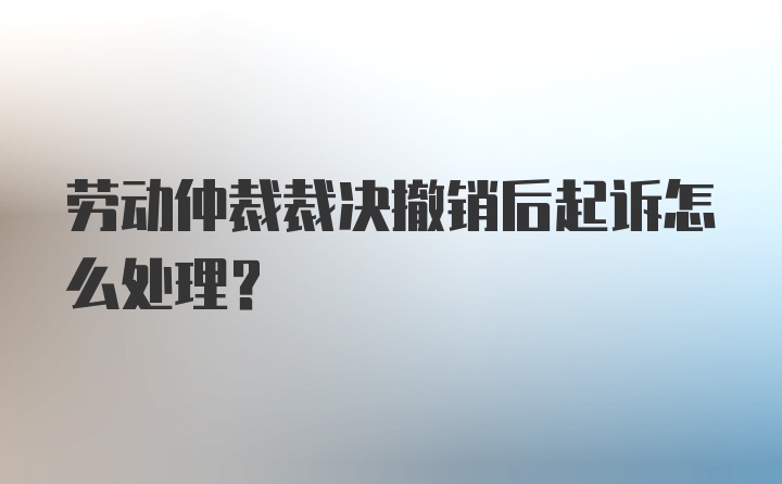 劳动仲裁裁决撤销后起诉怎么处理?