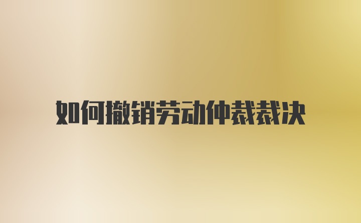 如何撤销劳动仲裁裁决