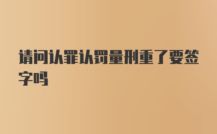 请问认罪认罚量刑重了要签字吗