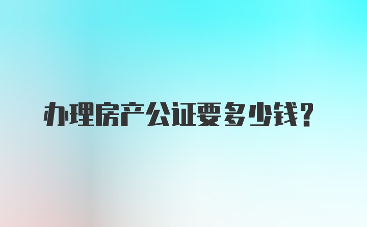 办理房产公证要多少钱？