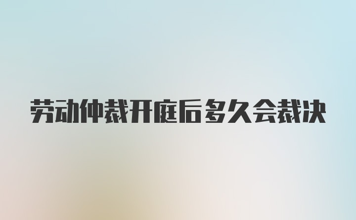 劳动仲裁开庭后多久会裁决