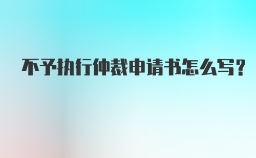 不予执行仲裁申请书怎么写?