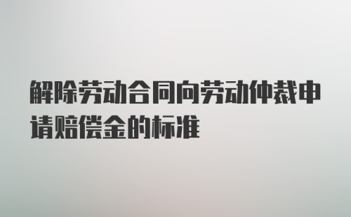 解除劳动合同向劳动仲裁申请赔偿金的标准