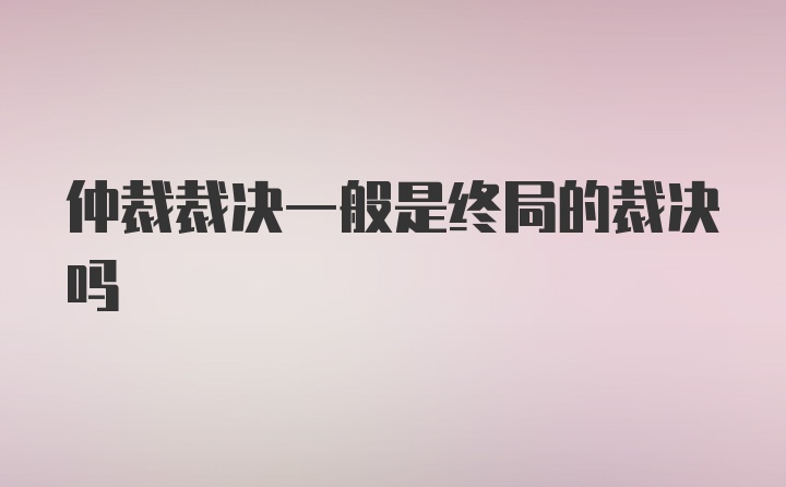 仲裁裁决一般是终局的裁决吗