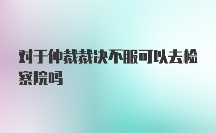 对于仲裁裁决不服可以去检察院吗