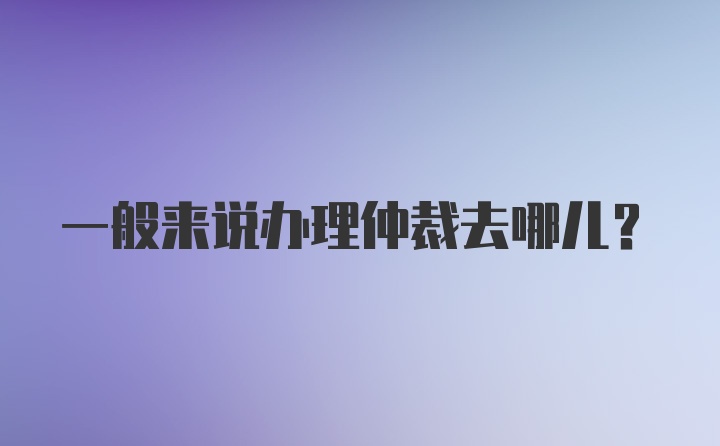 一般来说办理仲裁去哪儿？