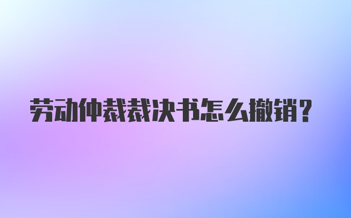 劳动仲裁裁决书怎么撤销？