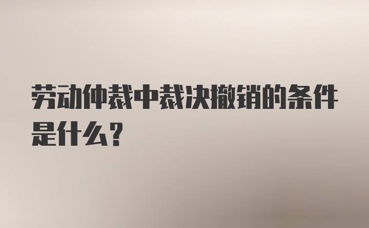 劳动仲裁中裁决撤销的条件是什么？