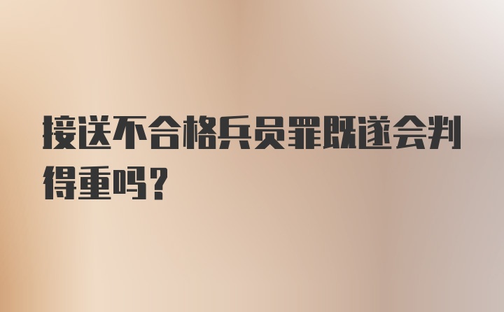 接送不合格兵员罪既遂会判得重吗?