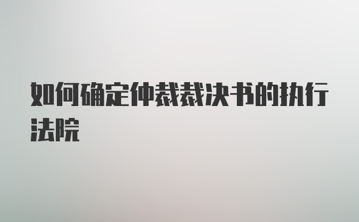 如何确定仲裁裁决书的执行法院