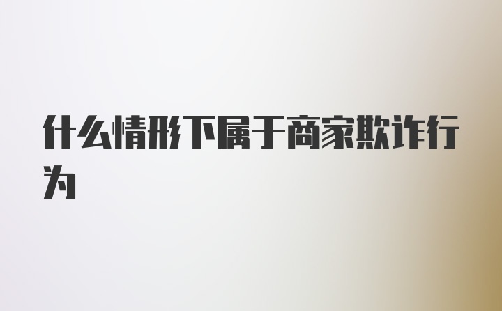 什么情形下属于商家欺诈行为