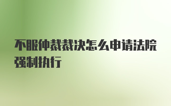 不服仲裁裁决怎么申请法院强制执行