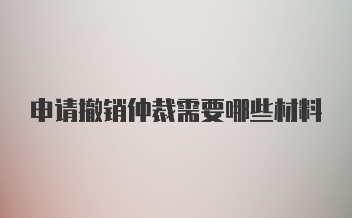 申请撤销仲裁需要哪些材料