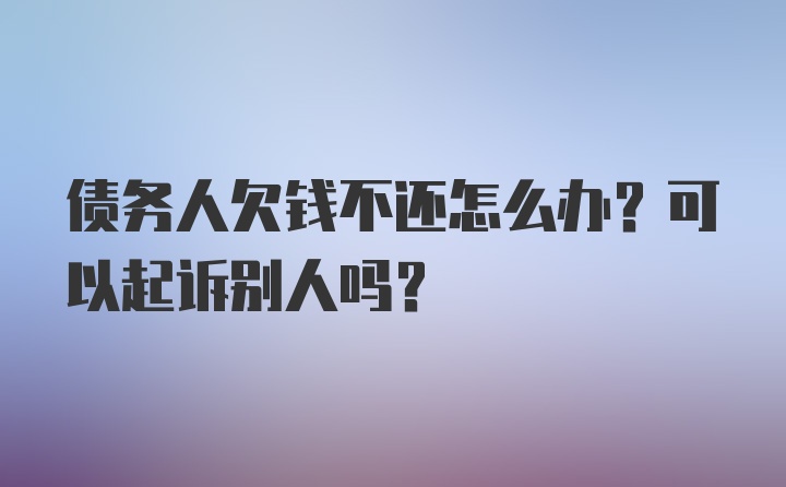 债务人欠钱不还怎么办？可以起诉别人吗？