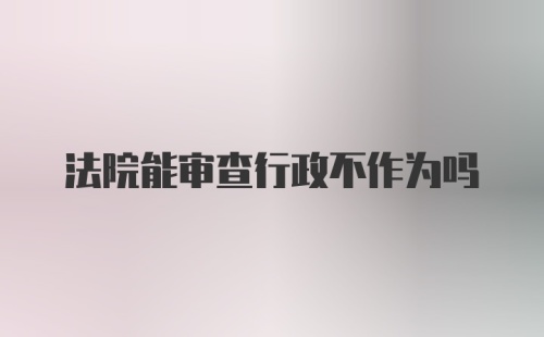 法院能审查行政不作为吗